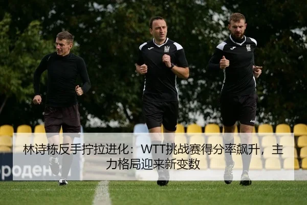林诗栋反手拧拉进化：WTT挑战赛得分率飙升，主力格局迎来新变数